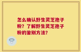 怎么确认野生灵芝孢子粉？了解野生灵芝孢子粉的鉴别方法？