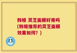 韩娅 灵芝面膜好用吗(韩娅推荐的灵芝面膜效果如何？)