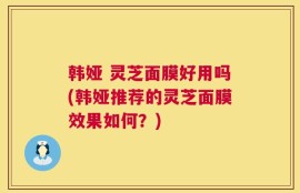 韩娅 灵芝面膜好用吗(韩娅推荐的灵芝面膜效果如何？)