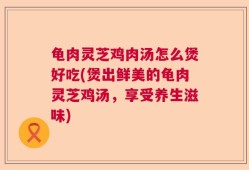 龟肉灵芝鸡肉汤怎么煲好吃(煲出鲜美的龟肉灵芝鸡汤，享受养生滋味)