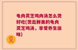 龟肉灵芝鸡肉汤怎么煲好吃(煲出鲜美的龟肉灵芝鸡汤，享受养生滋味)