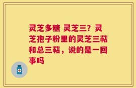 灵芝多糖 灵芝三？灵芝孢子粉里的灵芝三萜和总三萜，说的是一回事吗