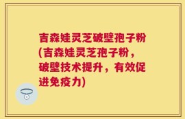 吉森娃灵芝破壁孢子粉(吉森娃灵芝孢子粉，破壁技术提升，有效促进免疫力)