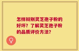 怎样辩别灵芝孢子粉的好坏？了解灵芝孢子粉的品质评价方法？