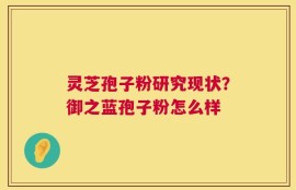 灵芝孢子粉研究现状？御之蓝孢子粉怎么样