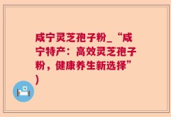 咸宁灵芝孢子粉_“咸宁特产：高效灵芝孢子粉，健康养生新选择”)