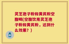 灵芝孢子粉和黄芪粉空腹喝(空腹饮用灵芝孢子粉和黄芪粉，达到什么效果？)