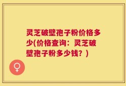 灵芝破壁孢子粉价格多少(价格查询：灵芝破壁孢子粉多少钱？)