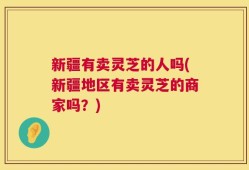新疆有卖灵芝的人吗(新疆地区有卖灵芝的商家吗？)