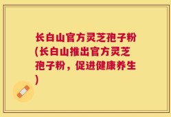 长白山官方灵芝孢子粉(长白山推出官方灵芝孢子粉，促进健康养生)