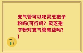 支气管可以吃灵芝孢子粉吗(可行吗？灵芝孢子粉对支气管有益吗？)