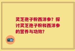 灵芝孢子粉西洋参？探讨灵芝孢子粉和西洋参的营养与功效？