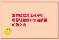 堂方破壁灵芝孢子粉，助你轻松提升生活质量的佳之选