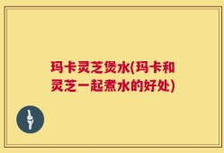 玛卡灵芝煲水(玛卡和灵芝一起煮水的好处)