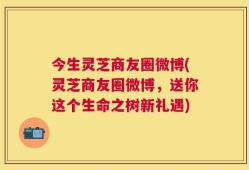 今生灵芝商友圈微博(灵芝商友圈微博，送你这个生命之树新礼遇)