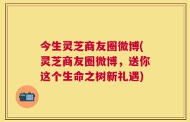 今生灵芝商友圈微博(灵芝商友圈微博，送你这个生命之树新礼遇)
