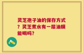 灵芝孢子油的保存方式？灵芝煮水有一层油膜能喝吗？