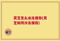 灵芝怎么冰冻保存(灵芝如何冷冻保存)