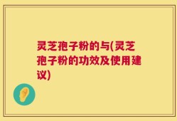 灵芝孢子粉的与(灵芝孢子粉的功效及使用建议)