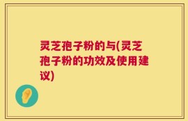 灵芝孢子粉的与(灵芝孢子粉的功效及使用建议)