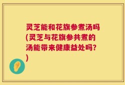 灵芝能和花旗参煮汤吗(灵芝与花旗参共煮的汤能带来健康益处吗？)