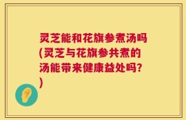 灵芝能和花旗参煮汤吗(灵芝与花旗参共煮的汤能带来健康益处吗？)