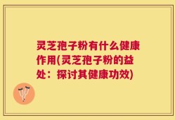 灵芝孢子粉有什么健康作用(灵芝孢子粉的益处：探讨其健康功效)