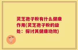 灵芝孢子粉有什么健康作用(灵芝孢子粉的益处：探讨其健康功效)