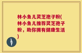 林小鱼儿灵芝孢子粉(林小鱼儿推荐灵芝孢子粉，助你拥有健康生活)