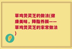 草鸡煲灵芝的做法(健康美味，降脂养颜——草鸡煲灵芝的家常做法)