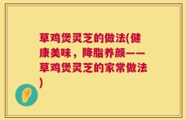 草鸡煲灵芝的做法(健康美味，降脂养颜——草鸡煲灵芝的家常做法)