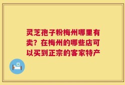 灵芝孢子粉梅州哪里有卖？在梅州的哪些店可以买到正宗的客家特产