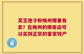 灵芝孢子粉梅州哪里有卖？在梅州的哪些店可以买到正宗的客家特产