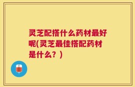 灵芝配搭什么药材最好呢(灵芝最佳搭配药材是什么？)