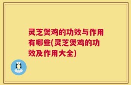灵芝煲鸡的功效与作用有哪些(灵芝煲鸡的功效及作用大全)