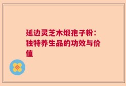 延边灵芝木煅孢子粉：独特养生品的功效与价值