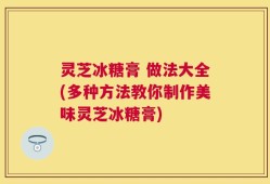 灵芝冰糖膏 做法大全(多种方法教你制作美味灵芝冰糖膏)