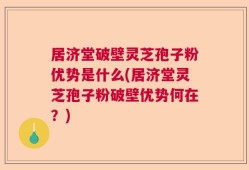 居济堂破壁灵芝孢子粉优势是什么(居济堂灵芝孢子粉破壁优势何在？)