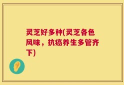 灵芝好多种(灵芝各色风味，抗癌养生多管齐下)