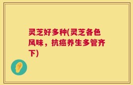 灵芝好多种(灵芝各色风味，抗癌养生多管齐下)