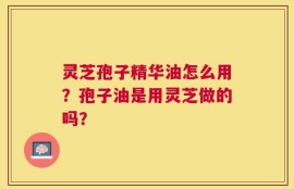 灵芝孢子精华油怎么用？孢子油是用灵芝做的吗？