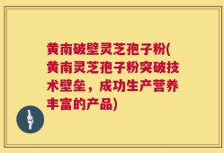 黄南破壁灵芝孢子粉(黄南灵芝孢子粉突破技术壁垒，成功生产营养丰富的产品)