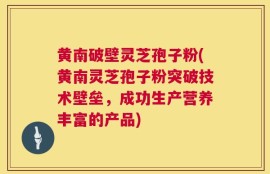 黄南破壁灵芝孢子粉(黄南灵芝孢子粉突破技术壁垒，成功生产营养丰富的产品)