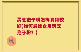 灵芝孢子粉怎样食用较好(如何最佳食用灵芝孢子粉？)