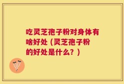 吃灵芝孢子粉对身体有啥好处 (灵芝孢子粉的好处是什么？)