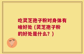 吃灵芝孢子粉对身体有啥好处 (灵芝孢子粉的好处是什么？)