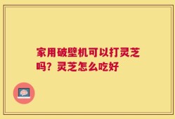 家用破壁机可以打灵芝吗？灵芝怎么吃好