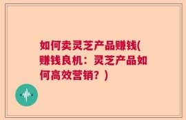 如何卖灵芝产品赚钱(赚钱良机：灵芝产品如何高效营销？)