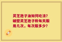 灵芝孢子油如何吃法？破壁灵芝孢子粉每天服用几次，每次服多少？