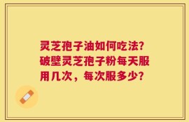 灵芝孢子油如何吃法？破壁灵芝孢子粉每天服用几次，每次服多少？
